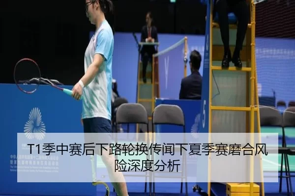T1季中赛后下路轮换传闻下夏季赛磨合风险深度分析